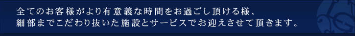 全てのお客様がより有意義な時間をお過ごし頂ける様、細部までこだわり抜いた施設とサービスでお迎えさせて頂きます。