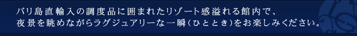 バリ島直輸入の調度品に囲まれたリゾート感溢れる館内で、夜景を眺めながらラグジュアリーな一瞬をお楽しみください。